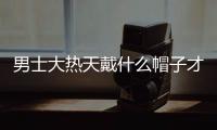 男士大热天戴什么帽子才能既有型又不闷？